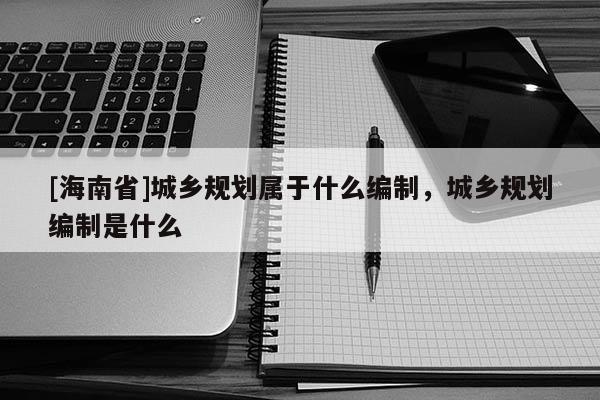 [海南省]城鄉規劃屬于什么編制，城鄉規劃編制是什么