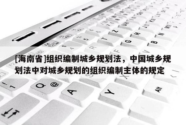[海南省]組織編制城鄉規劃法，中國城鄉規劃法中對城鄉規劃的組織編制主體的規定