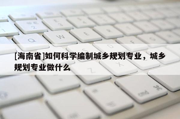 [海南省]如何科學(xué)編制城鄉(xiāng)規(guī)劃專業(yè)，城鄉(xiāng)規(guī)劃專業(yè)做什么