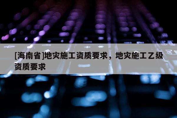 [海南省]地災施工資質要求，地災施工乙級資質要求