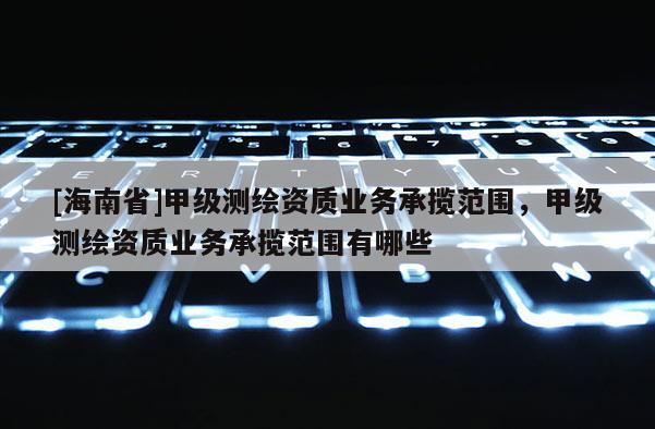 [海南省]甲級測繪資質(zhì)業(yè)務(wù)承攬范圍，甲級測繪資質(zhì)業(yè)務(wù)承攬范圍有哪些
