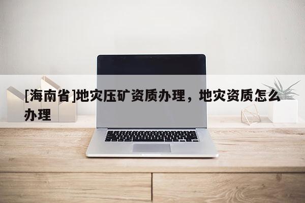 [海南省]地災(zāi)壓礦資質(zhì)辦理，地災(zāi)資質(zhì)怎么辦理
