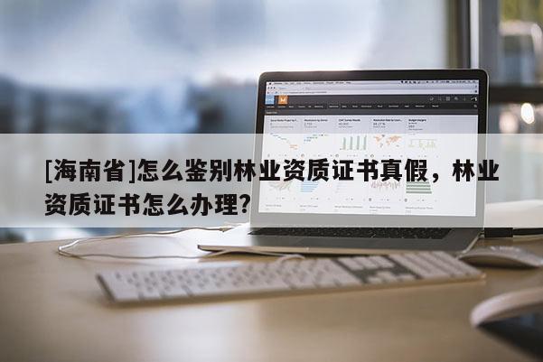 [海南省]怎么鑒別林業(yè)資質證書真假，林業(yè)資質證書怎么辦理?