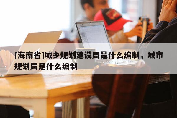 [海南省]城鄉規劃建設局是什么編制，城市規劃局是什么編制