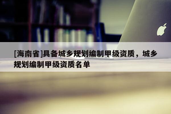 [海南省]具備城鄉規劃編制甲級資質，城鄉規劃編制甲級資質名單