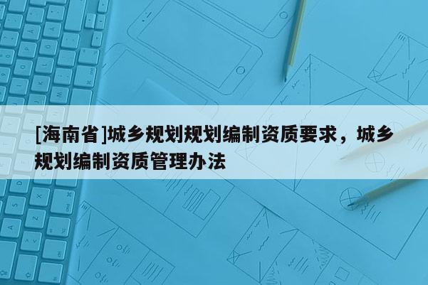 [海南省]城鄉規劃規劃編制資質要求，城鄉規劃編制資質管理辦法