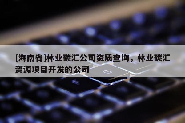 [海南省]林業(yè)碳匯公司資質(zhì)查詢，林業(yè)碳匯資源項(xiàng)目開發(fā)的公司