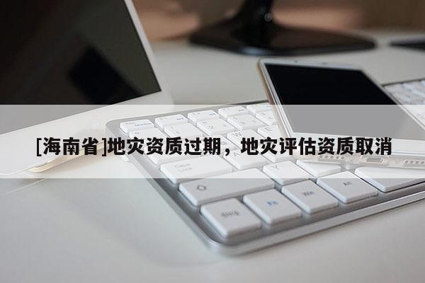 [海南省]地災(zāi)資質(zhì)過期，地災(zāi)評(píng)估資質(zhì)取消