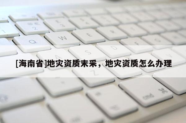 [海南省]地災(zāi)資質(zhì)末采，地災(zāi)資質(zhì)怎么辦理