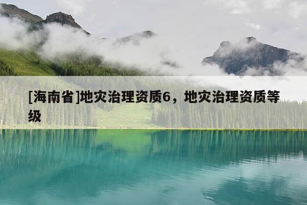 [海南省]地災(zāi)治理資質(zhì)6，地災(zāi)治理資質(zhì)等級(jí)