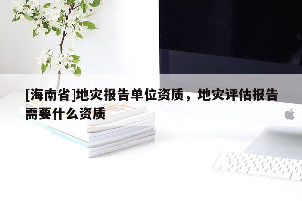 [海南省]地災報告單位資質，地災評估報告需要什么資質