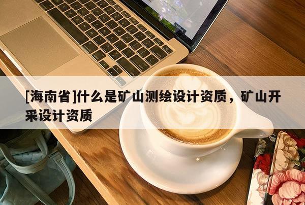 [海南省]什么是礦山測繪設計資質(zhì)，礦山開采設計資質(zhì)