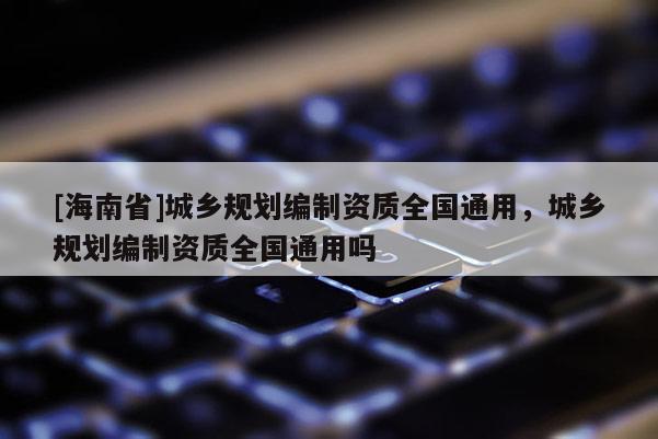[海南省]城鄉(xiāng)規(guī)劃編制資質(zhì)全國通用，城鄉(xiāng)規(guī)劃編制資質(zhì)全國通用嗎
