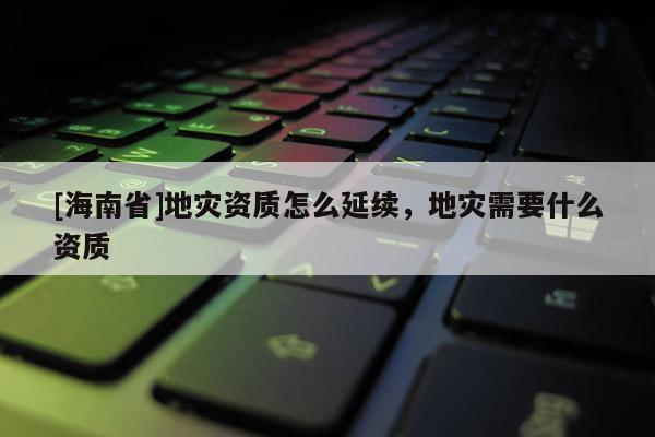 [海南省]地災資質怎么延續，地災需要什么資質
