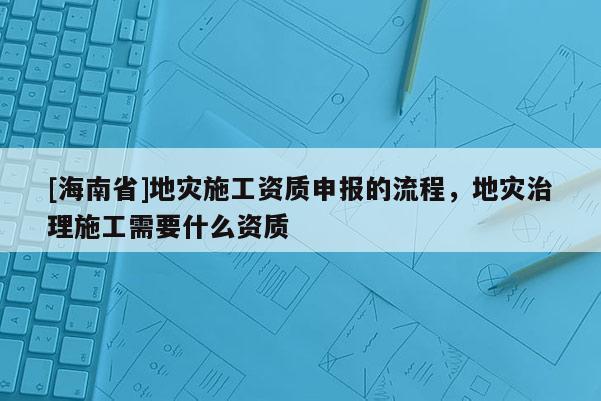 [海南省]地災(zāi)施工資質(zhì)申報(bào)的流程，地災(zāi)治理施工需要什么資質(zhì)