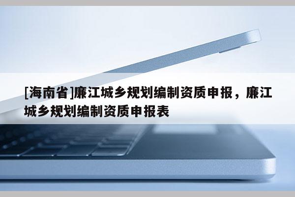 [海南省]廉江城鄉規劃編制資質申報，廉江城鄉規劃編制資質申報表