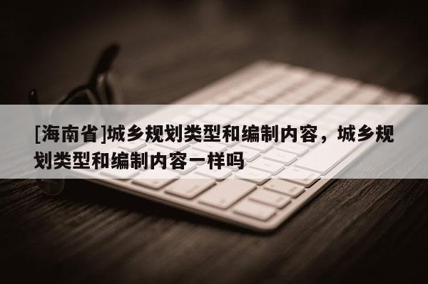 [海南省]城鄉規劃類型和編制內容，城鄉規劃類型和編制內容一樣嗎
