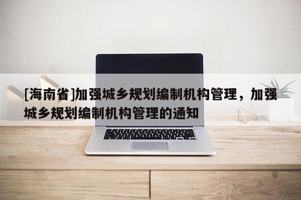 [海南省]加強(qiáng)城鄉(xiāng)規(guī)劃編制機(jī)構(gòu)管理，加強(qiáng)城鄉(xiāng)規(guī)劃編制機(jī)構(gòu)管理的通知