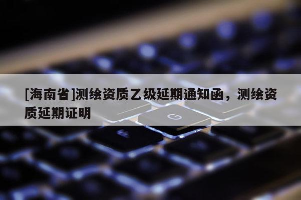 [海南省]測(cè)繪資質(zhì)乙級(jí)延期通知函，測(cè)繪資質(zhì)延期證明