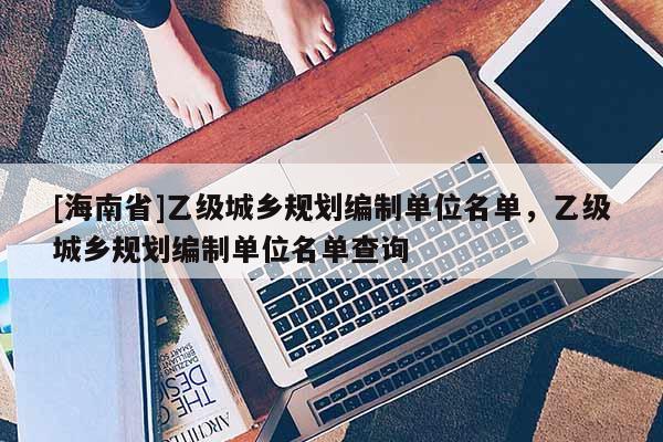 [海南省]乙級(jí)城鄉(xiāng)規(guī)劃編制單位名單，乙級(jí)城鄉(xiāng)規(guī)劃編制單位名單查詢