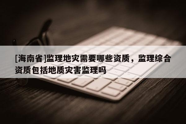 [海南省]監理地災需要哪些資質，監理綜合資質包括地質災害監理嗎