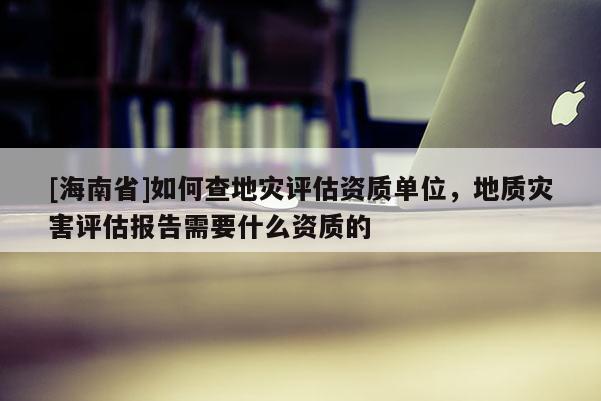 [海南省]如何查地災評估資質單位，地質災害評估報告需要什么資質的