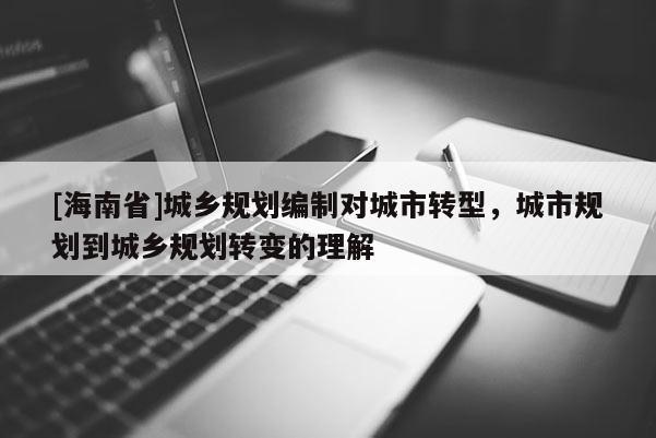 [海南省]城鄉(xiāng)規(guī)劃編制對城市轉(zhuǎn)型，城市規(guī)劃到城鄉(xiāng)規(guī)劃轉(zhuǎn)變的理解
