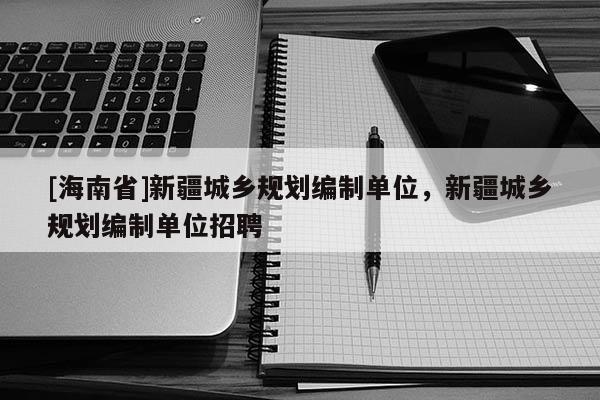 [海南省]新疆城鄉(xiāng)規(guī)劃編制單位，新疆城鄉(xiāng)規(guī)劃編制單位招聘
