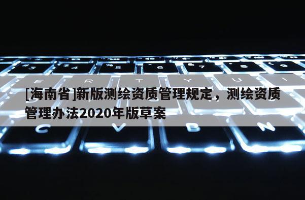 [海南省]新版測繪資質(zhì)管理規(guī)定，測繪資質(zhì)管理辦法2020年版草案