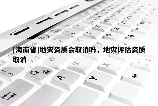[海南省]地災資質會取消嗎，地災評估資質取消