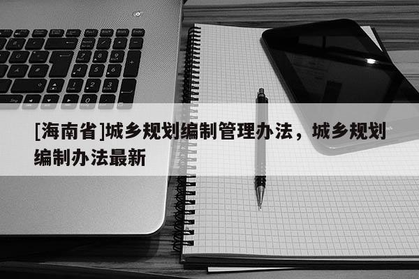 [海南省]城鄉規劃編制管理辦法，城鄉規劃編制辦法最新
