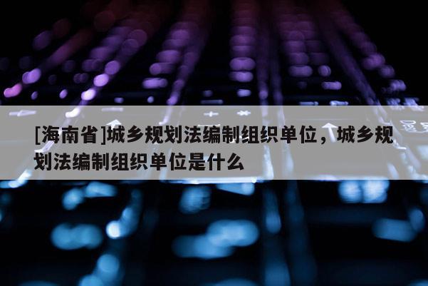 [海南省]城鄉(xiāng)規(guī)劃法編制組織單位，城鄉(xiāng)規(guī)劃法編制組織單位是什么