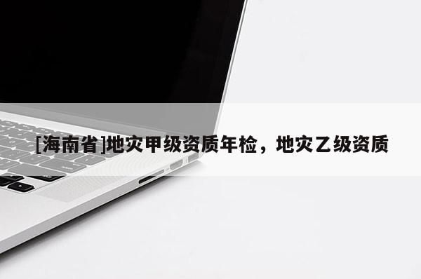 [海南省]地災(zāi)甲級(jí)資質(zhì)年檢，地災(zāi)乙級(jí)資質(zhì)