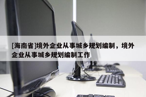 [海南省]境外企業從事城鄉規劃編制，境外企業從事城鄉規劃編制工作
