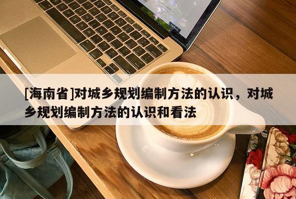 [海南省]對城鄉(xiāng)規(guī)劃編制方法的認(rèn)識，對城鄉(xiāng)規(guī)劃編制方法的認(rèn)識和看法