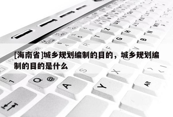 [海南省]城鄉規劃編制的目的，城鄉規劃編制的目的是什么