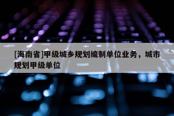 [海南省]甲級城鄉規劃編制單位業務，城市規劃甲級單位