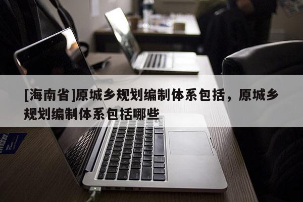 [海南省]原城鄉(xiāng)規(guī)劃編制體系包括，原城鄉(xiāng)規(guī)劃編制體系包括哪些