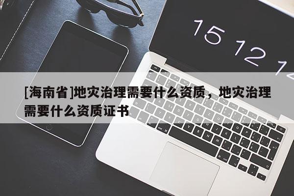 [海南省]地災(zāi)治理需要什么資質(zhì)，地災(zāi)治理需要什么資質(zhì)證書