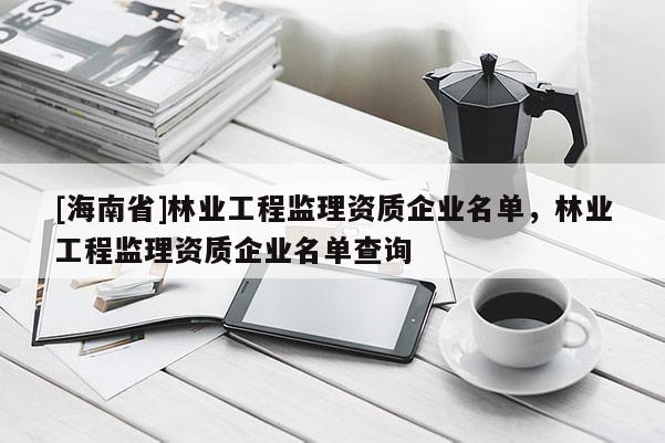 [海南省]林業工程監理資質企業名單，林業工程監理資質企業名單查詢