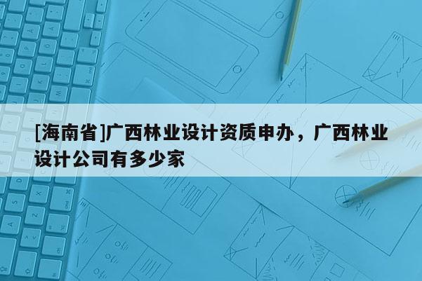 [海南省]廣西林業設計資質申辦，廣西林業設計公司有多少家