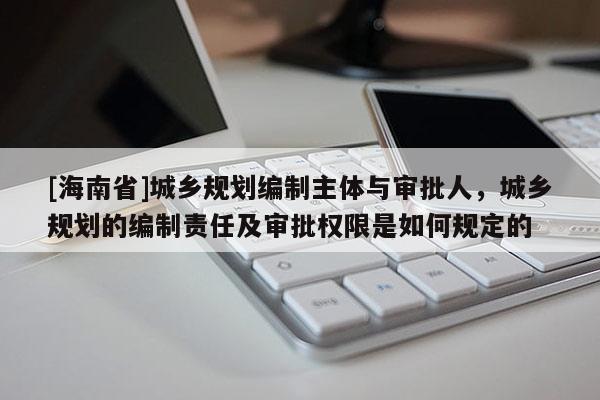 [海南省]城鄉(xiāng)規(guī)劃編制主體與審批人，城鄉(xiāng)規(guī)劃的編制責(zé)任及審批權(quán)限是如何規(guī)定的