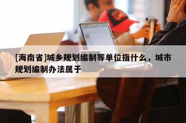 [海南省]城鄉(xiāng)規(guī)劃編制等單位指什么，城市規(guī)劃編制辦法屬于
