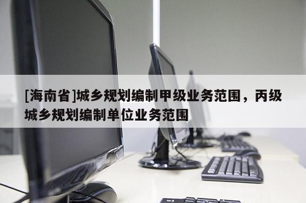 [海南省]城鄉規劃編制甲級業務范圍，丙級城鄉規劃編制單位業務范圍