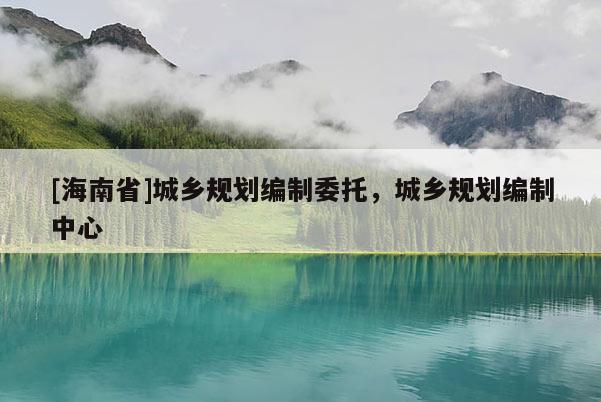 [海南省]城鄉規劃編制委托，城鄉規劃編制中心