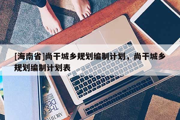 [海南省]尚干城鄉規劃編制計劃，尚干城鄉規劃編制計劃表