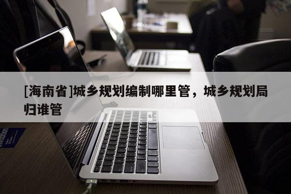 [海南省]城鄉規劃編制哪里管，城鄉規劃局歸誰管