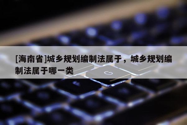 [海南省]城鄉規劃編制法屬于，城鄉規劃編制法屬于哪一類