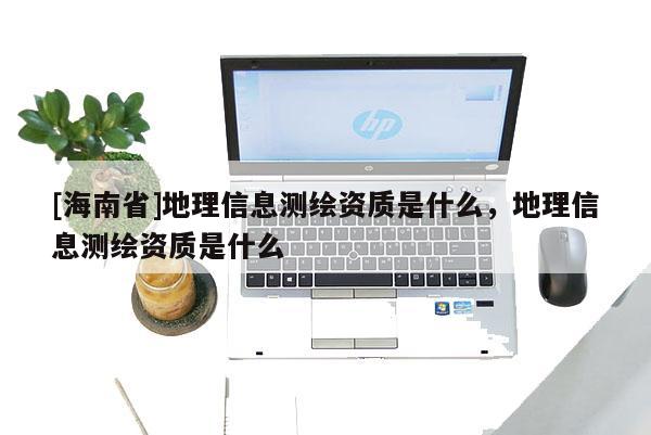 [海南省]地理信息測繪資質是什么，地理信息測繪資質是什么
