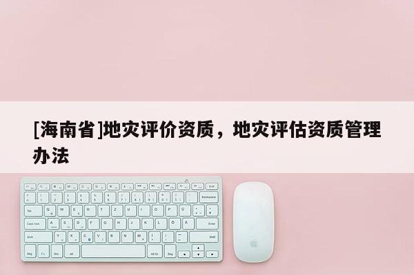 [海南省]地災(zāi)評價資質(zhì)，地災(zāi)評估資質(zhì)管理辦法